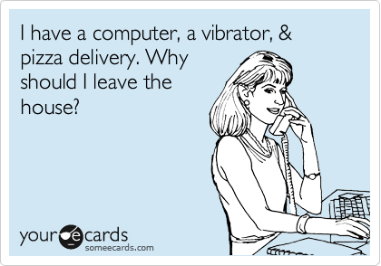 I have a computer, a vibrator, & pizza delivery. Why
should I leave the
house? 