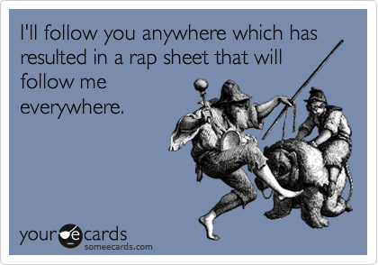 I'll follow you anywhere which has resulted in a rap sheet that will
follow me
everywhere.
