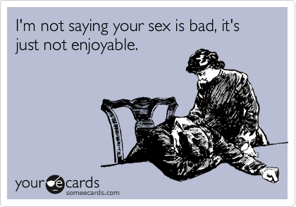 I'm not saying your sex is bad, it's just not enjoyable.