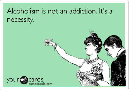 Alcoholism is not an addiction. It's a necessity. 