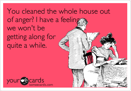 You cleaned the whole house out of anger? I have a feeling
we won't be
getting along for
quite a while.
