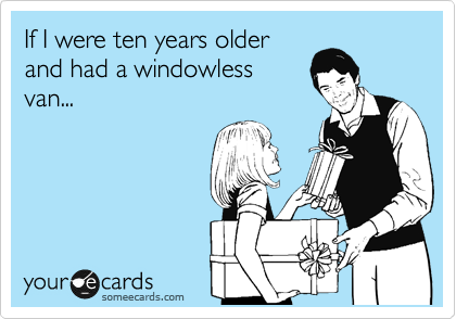 If I were ten years older
and had a windowless
van...