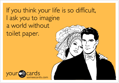 If you think your life is so difficult, 
I ask you to imagine 
a world without 
toilet paper.