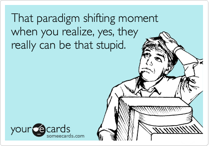 That paradigm shifting moment when you realize, yes, they
really can be that stupid.
