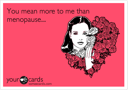 You mean more to me than menopause....