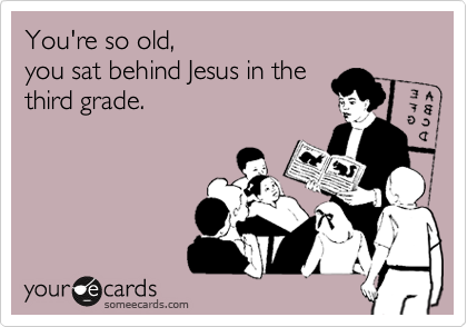 You're so old,
you sat behind Jesus in the 
third grade.