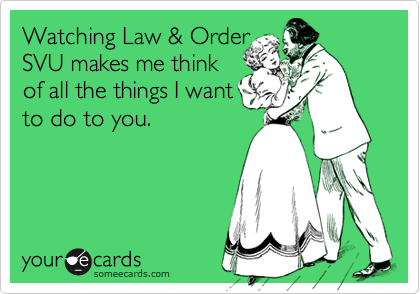 Watching Law & Order
SVU makes me think 
of all the things I want 
to do to you.