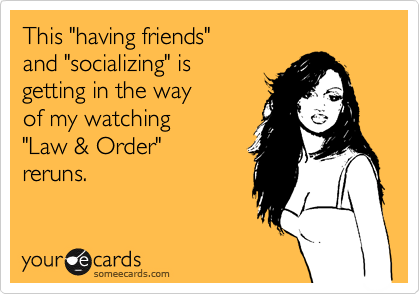 This "having friends"
and "socializing" is
getting in the way
of my watching
"Law & Order"
reruns.
