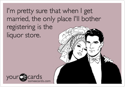 I'm pretty sure that when I get married, the only place I'll bother registering is the
liquor store.