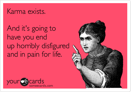 Karma exists.

And it's going to
have you end
up horribly disfigured
and in pain for life.
