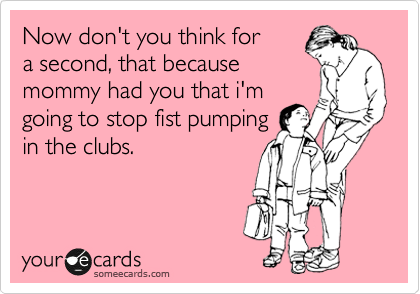 Now don't you think for 
a second, that because 
mommy had you that i'm
going to stop fist pumping
in the clubs.