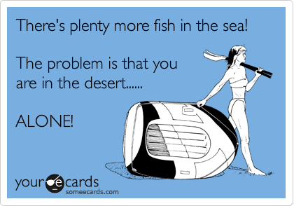 There's plenty more fish in the sea! 

The problem is that you
are in the desert......

ALONE! 