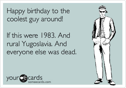 Happy birthday to the
coolest guy around!

If this were 1983. And
rural Yugoslavia. And
everyone else was dead.