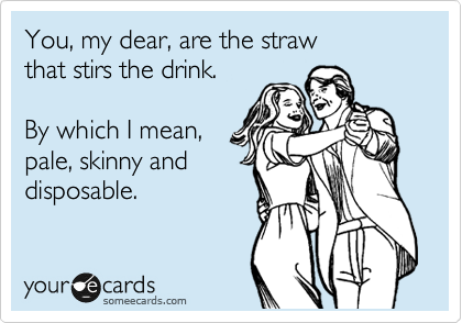 You, my dear, are the straw
that stirs the drink.

By which I mean,
pale, skinny and
disposable.