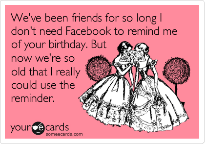 We've been friends for so long I don't need Facebook to remind me of your birthday. But 
now we're so
old that I really
could use the
reminder.