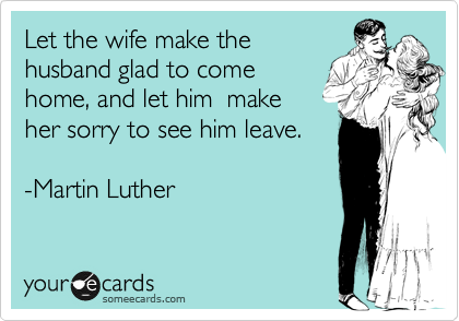 Let the wife make the 
husband glad to come 
home, and let him  make
her sorry to see him leave.

-Martin Luther