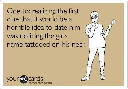 Ode to: realizing the first
clue that it would be a
horrible idea to date him
was noticing the girls
name tattooed on his neck