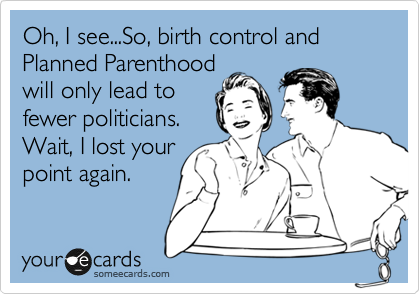 Oh, I see...So, birth control and Planned Parenthood
will only lead to
fewer politicians.
Wait, I lost your
point again.