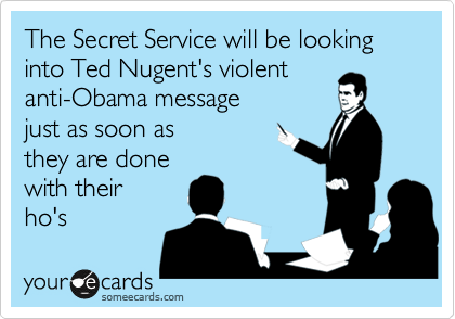 The Secret Service will be looking into Ted Nugent's violent 
anti-Obama message 
just as soon as
they are done 
with their
ho's