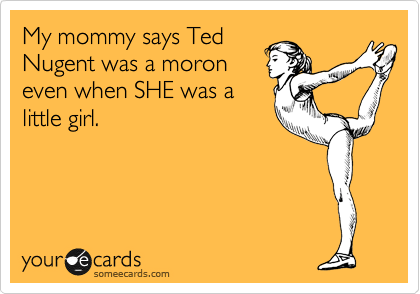 My mommy says Ted
Nugent was a moron
even when SHE was a
little girl.