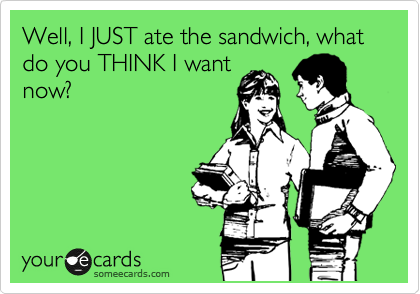 Well, I JUST ate the sandwich, what do you THINK I want
now? 