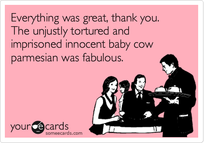 Everything was great, thank you.  The unjustly tortured and imprisoned innocent baby cow parmesian was fabulous.  