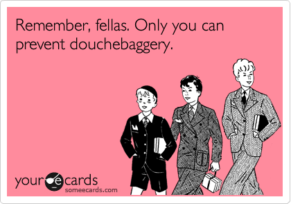 Remember, fellas. Only you can prevent douchebaggery.