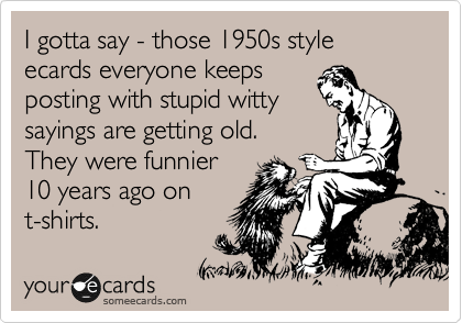 I gotta say - those 1950s style ecards everyone keeps 
posting with stupid witty
sayings are getting old.  
They were funnier 
10 years ago on
t-shirts.