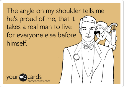 The angle on my shoulder tells me he's proud of me, that it
takes a real man to live
for everyone else before
himself.