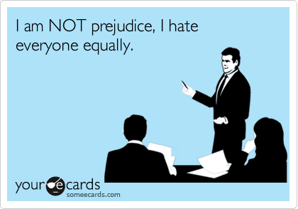 I am NOT prejudice, I hate everyone equally.