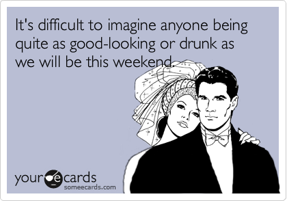 It's difficult to imagine anyone being quite as good-looking or drunk as we will be this weekend.