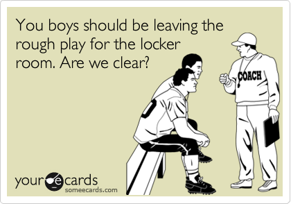 You boys should be leaving the
rough play for the locker
room. Are we clear?