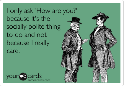 I only ask "How are you?"
because it's the
socially polite thing
to do and not
because I really
care.