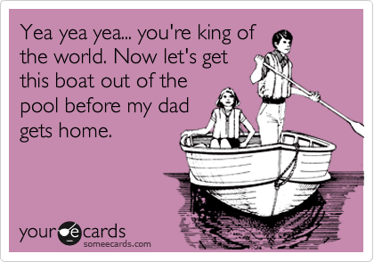 Yea yea yea... you're king of
the world. Now let's get
this boat out of the
pool before my dad
gets home.