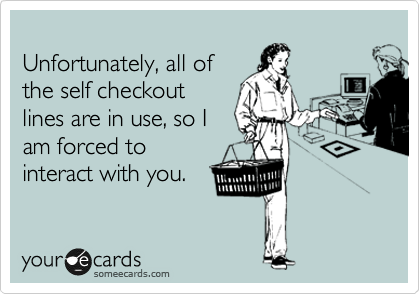 
Unfortunately, all of
the self checkout
lines are in use, so I
am forced to
interact with you.