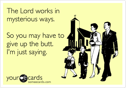 The Lord works in
mysterious ways.

So you may have to
give up the butt.
I'm just saying.