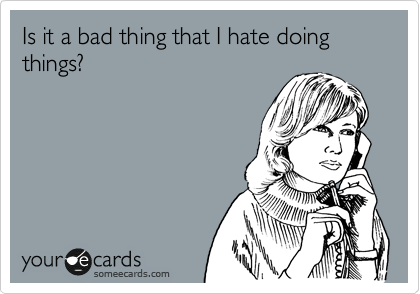 Is it a bad thing that I hate doing things? 