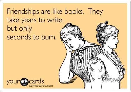 Friendships are like books.  They take years to write,
but only
seconds to burn.