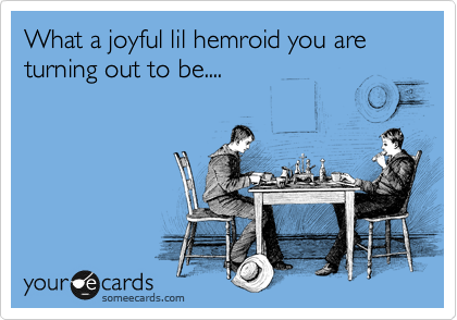 What a joyful lil hemroid you are turning out to be....
