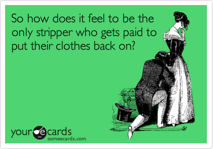So how does it feel to be the
only stripper who gets paid to
put their clothes back on?