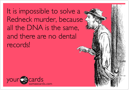 It is impossible to solve a
Redneck murder, because
all the DNA is the same,
and there are no dental
records!