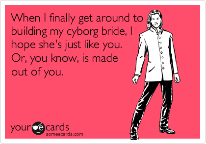 When I finally get around to
building my cyborg bride, I
hope she's just like you.
Or, you know, is made
out of you.