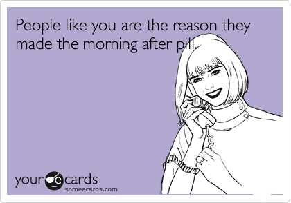 People like you are the reason they made the morning after pill.