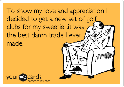 To show my love and appreciation I decided to get a new set of golf
clubs for my sweetie...it was
the best damn trade I ever
made!