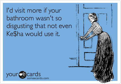 I'd visit more if your
bathroom wasn't so
disgusting that not even
Ke%24ha would use it.