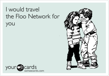 I would travel
the Floo Network for
you