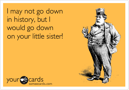 I may not go down
in history, but I 
would go down
on your little sister!
