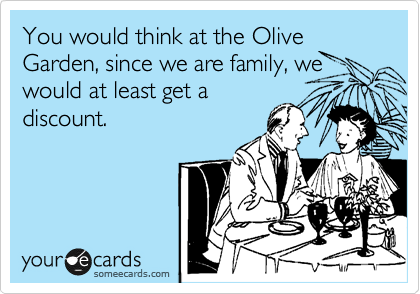 You would think at the Olive Garden, since we are family, we
would at least get a
discount.