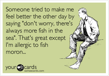 Someone tried to make me
feel better the other day by
saying "don't worry, there's 
always more fish in the
sea". That's great except
I'm allergic to fish
moron...