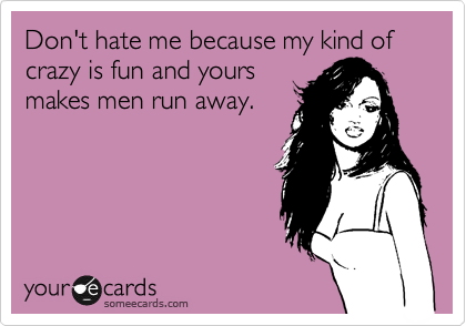 Don't hate me because my kind of crazy is fun and yours 
makes men run away. 